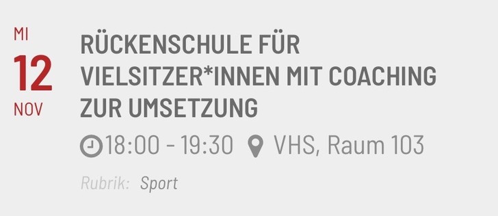 Eventankündigung mit folgendem Inhalt:

MI 12 NOV
RÜCKENSCHULE FÜR
VIELSITZER*INNEN MIT COACHING
ZUR UMSETZUNG
18:00 - 19:30 • VHS, Raum 103
Rubrik: Sport