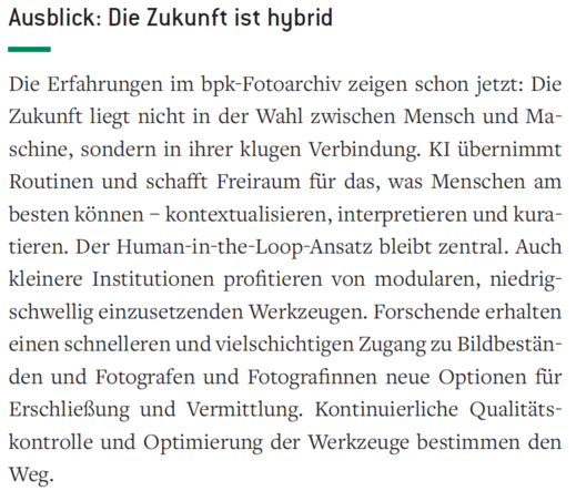 Zitat unter der Überschrift "Ausblick: Die Zukunft ist hybrid":

"Die Erfahrungen im bpk-Fotoarchiv zeigen schon jetzt: Die Zukunft liegt nicht in der Wahl zwischen Mensch und Maschine, sondern in ihrer klugen Verbindung. KI übernimmt Routinen und schafft Freiraum für das, was Menschen am besten können – kontextualisieren, interpretieren und kuratieren. Der Human-in-the-Loop-Ansatz bleibt zentral. Auch kleinere Institutionen profitieren von modularen, niedrigschwellig einzusetzenden Werkzeugen.…