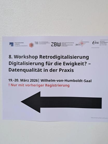 Hinweisschild mit den folgenden Text und Infos:

Logos der Kooperationspartner (StaBi Berlin, TIB, ZBW, ZB Med, NFDI4Culture)

8. Workshop Retrodigitalisierung Digitalisierung fur die Ewigkeit? - Datenqualität in der Praxis

19.-20. März 2026 | Wilhelm-von-Humboldt-Saal

! Nur mit vorheriger Registrierung 